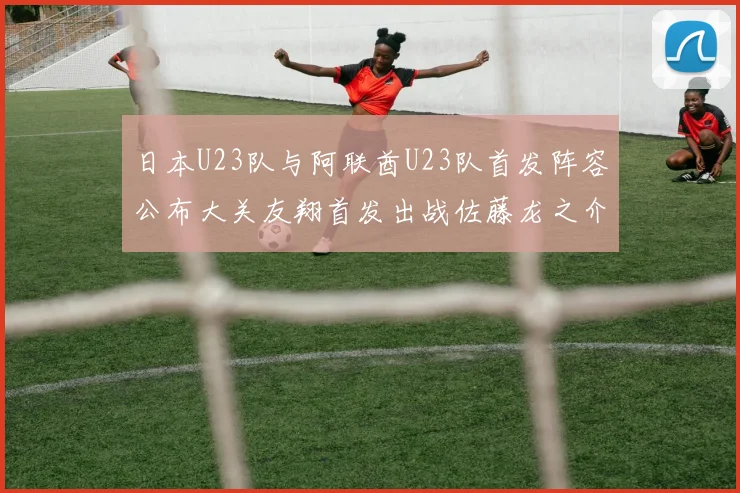 日本U23队与阿联酋U23队首发阵容公布大关友翔首发出战佐藤龙之介替补待命