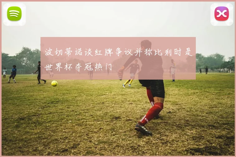 波切蒂诺谈红牌争议并称比利时是世界杯夺冠热门
