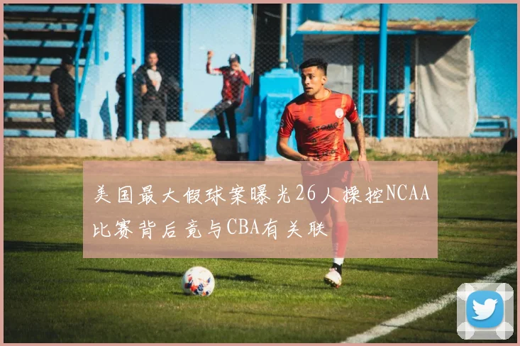 美国最大假球案曝光26人操控NCAA比赛背后竟与CBA有关联