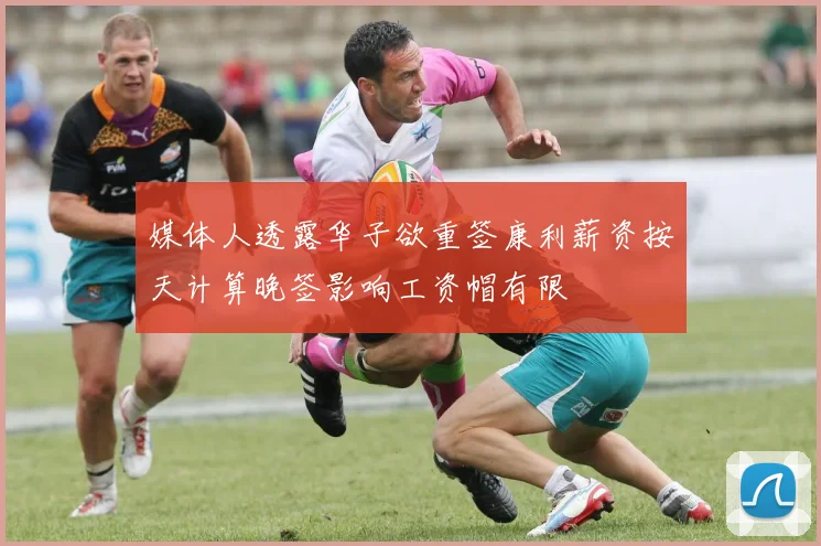 媒体人透露华子欲重签康利薪资按天计算晚签影响工资帽有限
