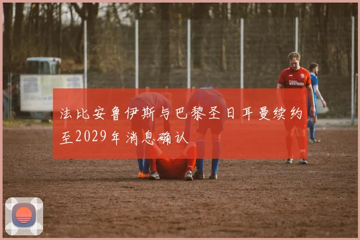 法比安鲁伊斯与巴黎圣日耳曼续约至2029年消息确认