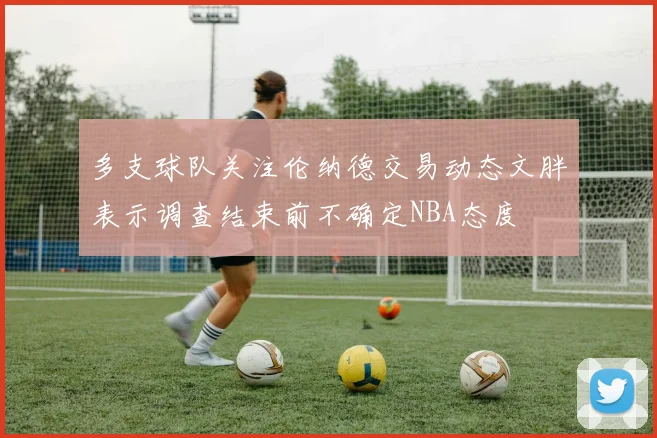 多支球队关注伦纳德交易动态文胖表示调查结束前不确定NBA态度