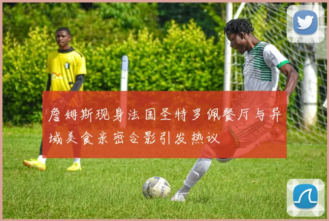 詹姆斯现身法国圣特罗佩餐厅与异域美食亲密合影引发热议