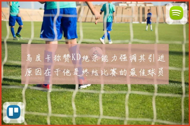 乌度卡称赞KD绝杀能力强调其引进原因在于他是终结比赛的最佳球员