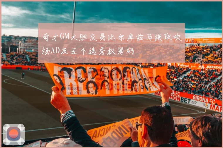 奇才GM大胆交易比尔库兹马换取吹杨AD及五个选秀权筹码