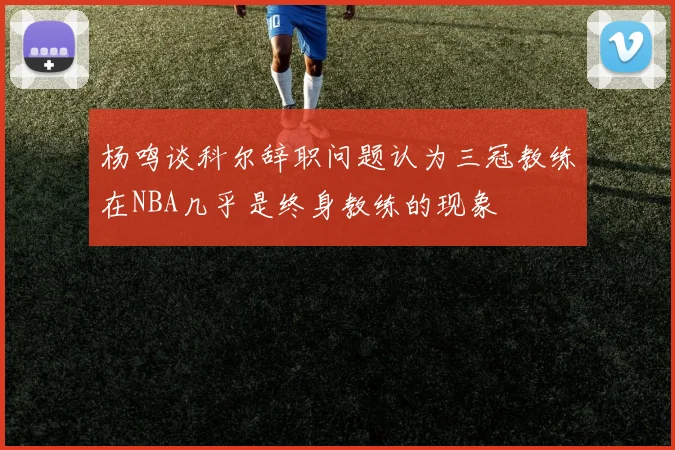 杨鸣谈科尔辞职问题认为三冠教练在NBA几乎是终身教练的现象