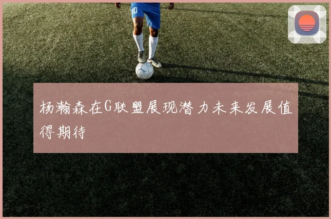 杨瀚森在G联盟展现潜力未来发展值得期待
