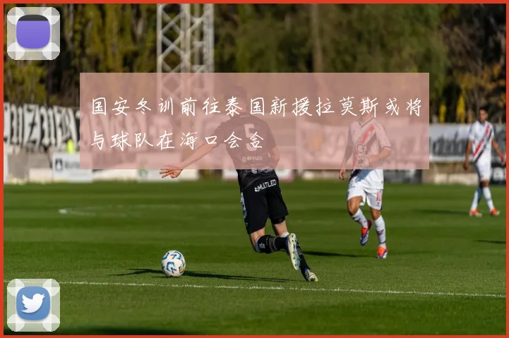国安冬训前往泰国新援拉莫斯或将与球队在海口会合