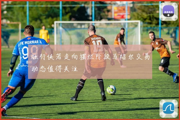 独行侠若走向摆烂阶段马绍尔交易动态值得关注
