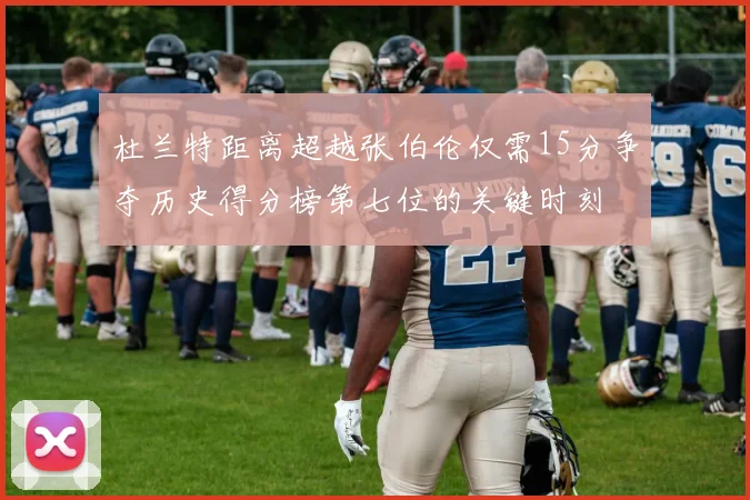 杜兰特距离超越张伯伦仅需15分争夺历史得分榜第七位的关键时刻