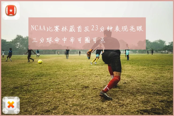 NCAA比赛林葳首发23分钟表现亮眼三分球命中率可圈可点