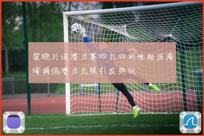 翟晓川谈潜力赛四打四训练经历周琦调侃潜力无限引发热议