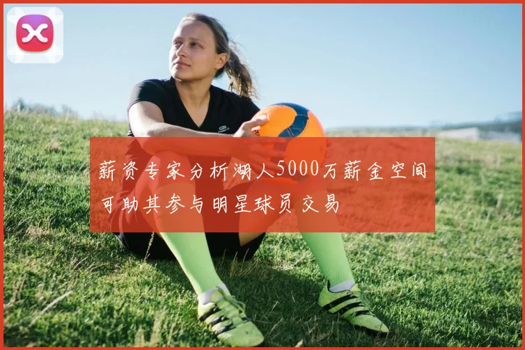 薪资专家分析湖人5000万薪金空间可助其参与明星球员交易