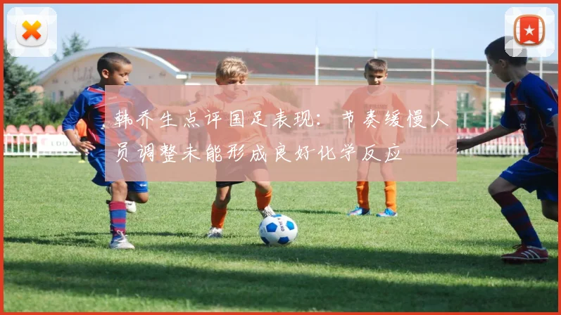 韩乔生点评国足表现：节奏缓慢人员调整未能形成良好化学反应