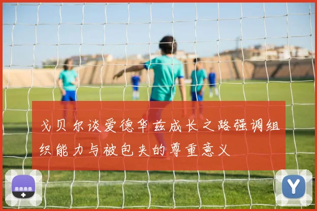 戈贝尔谈爱德华兹成长之路强调组织能力与被包夹的尊重意义
