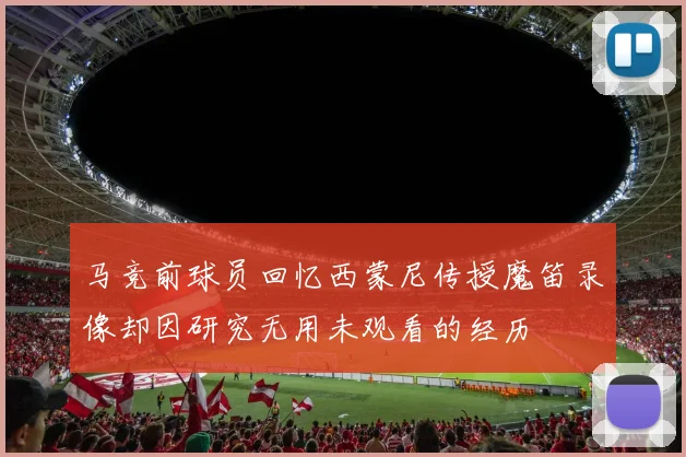 马竞前球员回忆西蒙尼传授魔笛录像却因研究无用未观看的经历