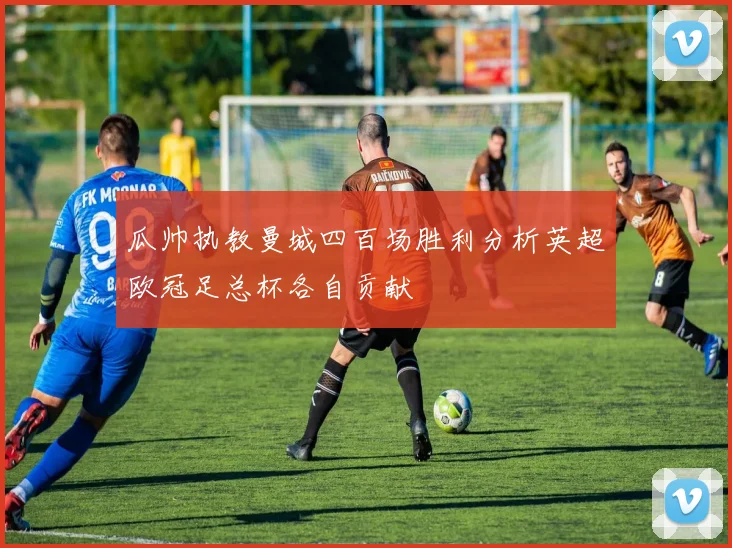 瓜帅执教曼城四百场胜利分析英超欧冠足总杯各自贡献